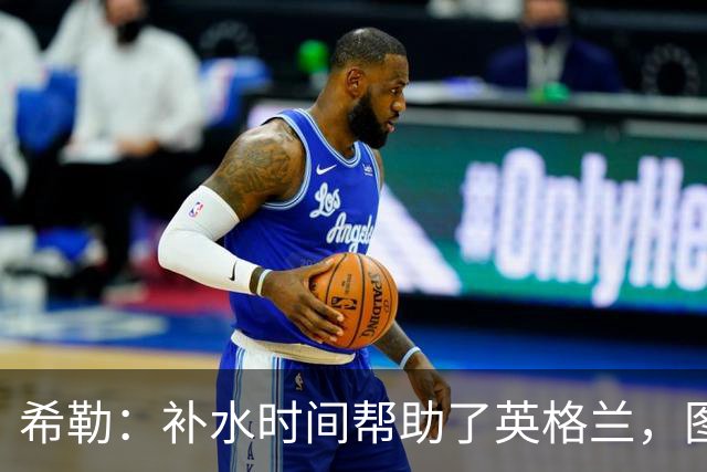希勒：补水时间帮助了英格兰，图赫尔得以把战术想法传递给球员们